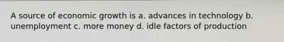 A source of economic growth is a. advances in technology b. unemployment c. more money d. idle factors of production