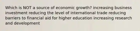 Which is NOT a source of economic growth? increasing business investment reducing the level of international trade reducing barriers to financial aid for higher education increasing research and development