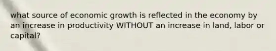 what source of economic growth is reflected in the economy by an increase in productivity WITHOUT an increase in land, labor or capital?