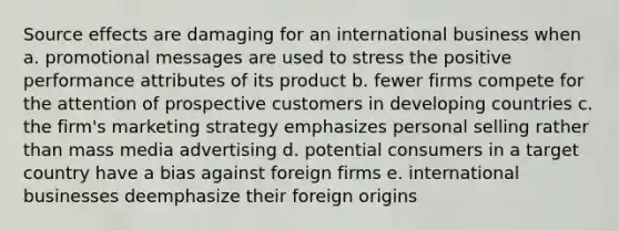 Source effects are damaging for an international business when a. promotional messages are used to stress the positive performance attributes of its product b. fewer firms compete for the attention of prospective customers in developing countries c. the firm's marketing strategy emphasizes personal selling rather than mass media advertising d. potential consumers in a target country have a bias against foreign firms e. international businesses deemphasize their foreign origins