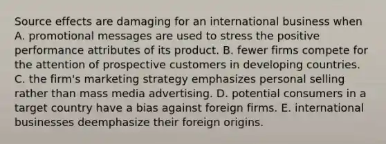 Source effects are damaging for an international business when A. promotional messages are used to stress the positive performance attributes of its product. B. fewer firms compete for the attention of prospective customers in developing countries. C. the firm's marketing strategy emphasizes personal selling rather than mass media advertising. D. potential consumers in a target country have a bias against foreign firms. E. international businesses deemphasize their foreign origins.