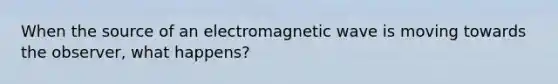 When the source of an electromagnetic wave is moving towards the observer, what happens?