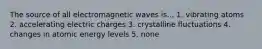 The source of all electromagnetic waves is... 1. vibrating atoms 2. accelerating electric charges 3. crystalline fluctuations 4. changes in atomic energy levels 5. none