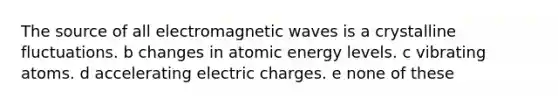 The source of all electromagnetic waves is a crystalline fluctuations. b changes in atomic energy levels. c vibrating atoms. d accelerating electric charges. e none of these