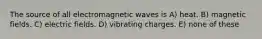 The source of all electromagnetic waves is A) heat. B) magnetic fields. C) electric fields. D) vibrating charges. E) none of these