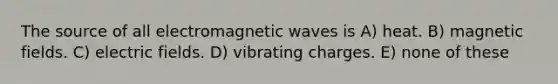 The source of all electromagnetic waves is A) heat. B) magnetic fields. C) electric fields. D) vibrating charges. E) none of these