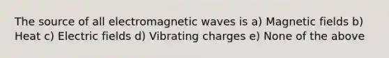 The source of all electromagnetic waves is a) Magnetic fields b) Heat c) Electric fields d) Vibrating charges e) None of the above