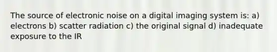 The source of electronic noise on a digital imaging system is: a) electrons b) scatter radiation c) the original signal d) inadequate exposure to the IR