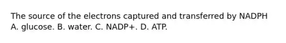 The source of the electrons captured and transferred by NADPH A. glucose. B. water. C. NADP+. D. ATP.