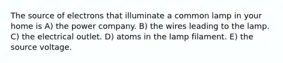 The source of electrons that illuminate a common lamp in your home is A) the power company. B) the wires leading to the lamp. C) the electrical outlet. D) atoms in the lamp filament. E) the source voltage.