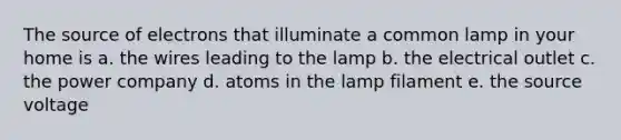 The source of electrons that illuminate a common lamp in your home is a. the wires leading to the lamp b. the electrical outlet c. the power company d. atoms in the lamp filament e. the source voltage