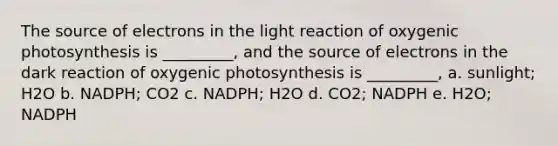 The source of electrons in the light reaction of oxygenic photosynthesis is _________, and the source of electrons in the dark reaction of oxygenic photosynthesis is _________, a. sunlight; H2O b. NADPH; CO2 c. NADPH; H2O d. CO2; NADPH e. H2O; NADPH