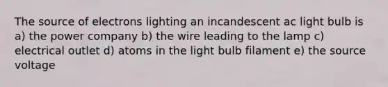 The source of electrons lighting an incandescent ac light bulb is a) the power company b) the wire leading to the lamp c) electrical outlet d) atoms in the light bulb filament e) the source voltage