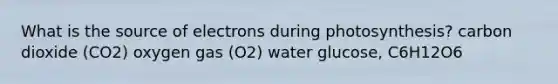 What is the source of electrons during photosynthesis? carbon dioxide (CO2) oxygen gas (O2) water glucose, C6H12O6