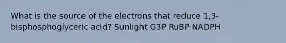 What is the source of the electrons that reduce 1,3-bisphosphoglyceric acid? Sunlight G3P RuBP NADPH