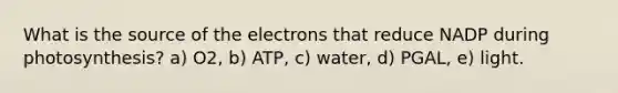 What is the source of the electrons that reduce NADP during photosynthesis? a) O2, b) ATP, c) water, d) PGAL, e) light.