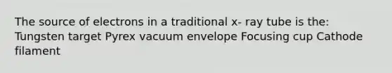 The source of electrons in a traditional x- ray tube is the: Tungsten target Pyrex vacuum envelope Focusing cup Cathode filament