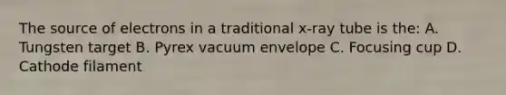 The source of electrons in a traditional x-ray tube is the: A. Tungsten target B. Pyrex vacuum envelope C. Focusing cup D. Cathode filament