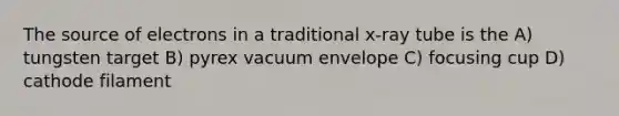 The source of electrons in a traditional x-ray tube is the A) tungsten target B) pyrex vacuum envelope C) focusing cup D) cathode filament