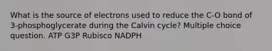 What is the source of electrons used to reduce the C-O bond of 3-phosphoglycerate during the Calvin cycle? Multiple choice question. ATP G3P Rubisco NADPH