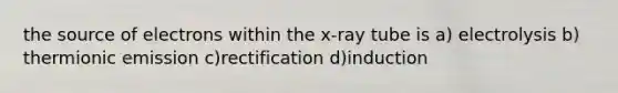 the source of electrons within the x-ray tube is a) electrolysis b) thermionic emission c)rectification d)induction