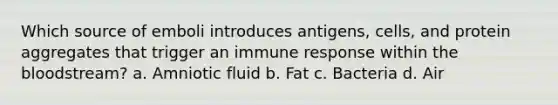 Which source of emboli introduces antigens, cells, and protein aggregates that trigger an immune response within the bloodstream? a. Amniotic fluid b. Fat c. Bacteria d. Air