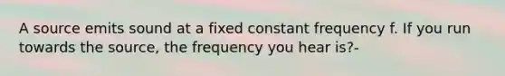 A source emits sound at a fixed constant frequency f. If you run towards the source, the frequency you hear is?-