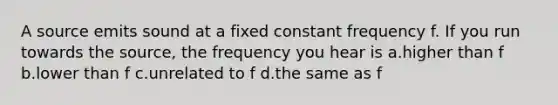 A source emits sound at a fixed constant frequency f. If you run towards the source, the frequency you hear is a.higher than f b.lower than f c.unrelated to f d.the same as f