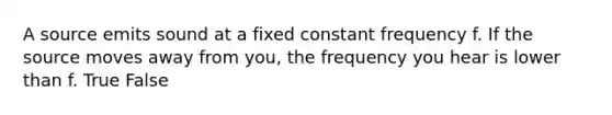 A source emits sound at a fixed constant frequency f. If the source moves away from you, the frequency you hear is lower than f. True False