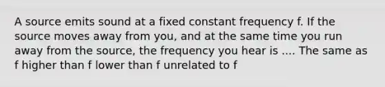 A source emits sound at a fixed constant frequency f. If the source moves away from you, and at the same time you run away from the source, the frequency you hear is .... The same as f higher than f lower than f unrelated to f