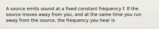 A source emits sound at a fixed constant frequency f. If the source moves away from you, and at the same time you run away from the source, the frequency you hear is