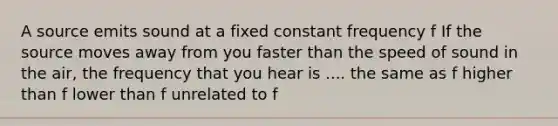 A source emits sound at a fixed constant frequency f If the source moves away from you faster than the speed of sound in the air, the frequency that you hear is .... the same as f higher than f lower than f unrelated to f