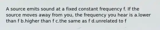 A source emits sound at a fixed constant frequency f. If the source moves away from you, the frequency you hear is a.lower than f b.higher than f c.the same as f d.unrelated to f