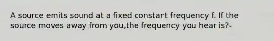 A source emits sound at a fixed constant frequency f. If the source moves away from you,the frequency you hear is?-