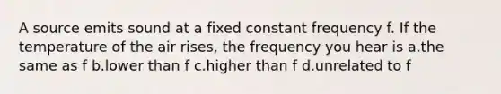 A source emits sound at a fixed constant frequency f. If the temperature of the air rises, the frequency you hear is a.the same as f b.lower than f c.higher than f d.unrelated to f