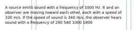 A source emits sound with a frequency of 1000 Hz. It and an observer are moving toward each other, each with a speed of 100 m/s. If the speed of sound is 340 m/s, the observer hears sound with a frequency of 290 540 1000 1800