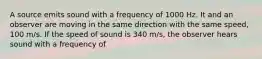 A source emits sound with a frequency of 1000 Hz. It and an observer are moving in the same direction with the same speed, 100 m/s. If the speed of sound is 340 m/s, the observer hears sound with a frequency of