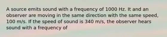 A source emits sound with a frequency of 1000 Hz. It and an observer are moving in the same direction with the same speed, 100 m/s. If the speed of sound is 340 m/s, the observer hears sound with a frequency of