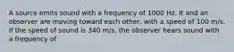 A source emits sound with a frequency of 1000 Hz. It and an observer are moving toward each other, with a speed of 100 m/s. If the speed of sound is 340 m/s, the observer hears sound with a frequency of