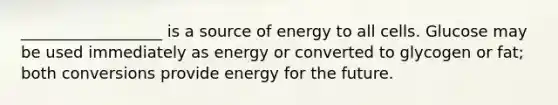 __________________ is a source of energy to all cells. Glucose may be used immediately as energy or converted to glycogen or fat; both conversions provide energy for the future.