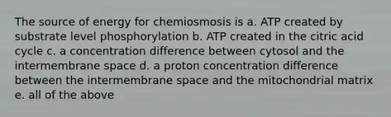 The source of energy for chemiosmosis is a. ATP created by substrate level phosphorylation b. ATP created in the citric acid cycle c. a concentration difference between cytosol and the intermembrane space d. a proton concentration difference between the intermembrane space and the mitochondrial matrix e. all of the above