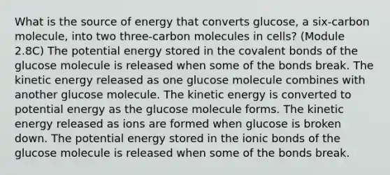 What is the source of energy that converts glucose, a six-carbon molecule, into two three-carbon molecules in cells? (Module 2.8C) The potential energy stored in the covalent bonds of the glucose molecule is released when some of the bonds break. The kinetic energy released as one glucose molecule combines with another glucose molecule. The kinetic energy is converted to potential energy as the glucose molecule forms. The kinetic energy released as ions are formed when glucose is broken down. The potential energy stored in the ionic bonds of the glucose molecule is released when some of the bonds break.