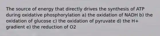 The source of energy that directly drives the synthesis of ATP during oxidative phosphorylation a) the oxidation of NADH b) the oxidation of glucose c) the oxidation of pyruvate d) the H+ gradient e) the reduction of O2