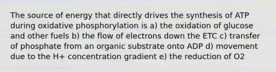 The source of energy that directly drives the synthesis of ATP during <a href='https://www.questionai.com/knowledge/kFazUb9IwO-oxidative-phosphorylation' class='anchor-knowledge'>oxidative phosphorylation</a> is a) the oxidation of glucose and other fuels b) the flow of electrons down the ETC c) transfer of phosphate from an organic substrate onto ADP d) movement due to the H+ concentration gradient e) the reduction of O2