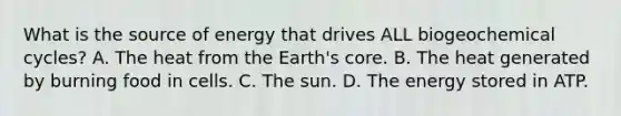 What is the source of energy that drives ALL biogeochemical cycles? A. The heat from the Earth's core. B. The heat generated by burning food in cells. C. The sun. D. The energy stored in ATP.