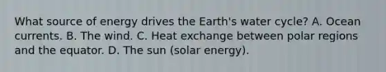 What source of energy drives the Earth's water cycle? A. Ocean currents. B. The wind. C. Heat exchange between polar regions and the equator. D. The sun (solar energy).