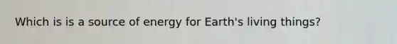Which is is a source of energy for Earth's living things?