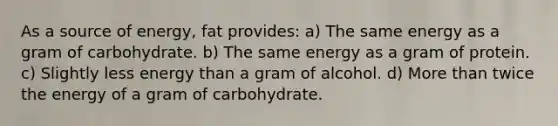 As a source of energy, fat provides: a) The same energy as a gram of carbohydrate. b) The same energy as a gram of protein. c) Slightly less energy than a gram of alcohol. d) More than twice the energy of a gram of carbohydrate.