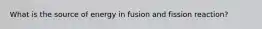 What is the source of energy in fusion and fission reaction?