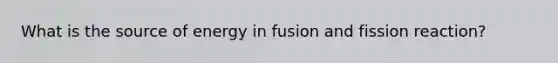 What is the source of energy in fusion and fission reaction?